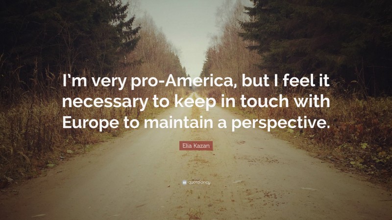 Elia Kazan Quote: “I’m very pro-America, but I feel it necessary to keep in touch with Europe to maintain a perspective.”