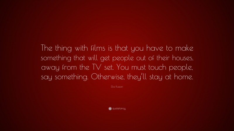 Elia Kazan Quote: “The thing with films is that you have to make something that will get people out of their houses, away from the TV set. You must touch people, say something. Otherwise, they’ll stay at home.”
