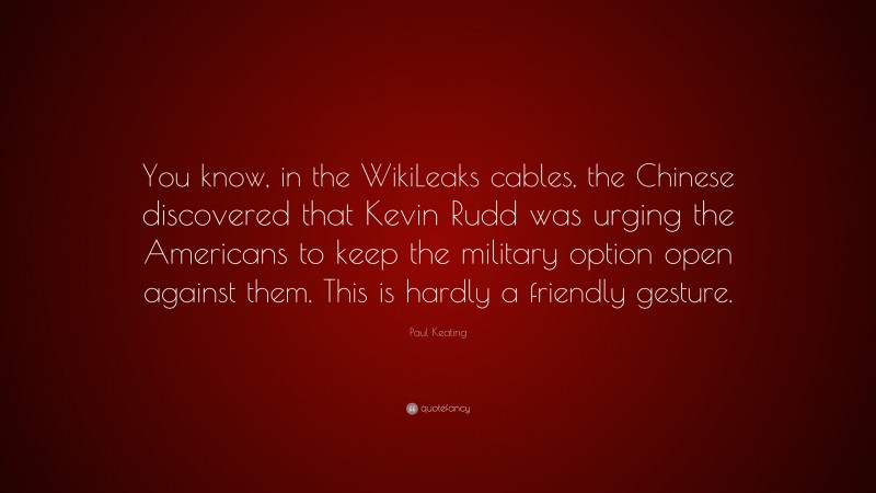 Paul Keating Quote: “You know, in the WikiLeaks cables, the Chinese discovered that Kevin Rudd was urging the Americans to keep the military option open against them. This is hardly a friendly gesture.”