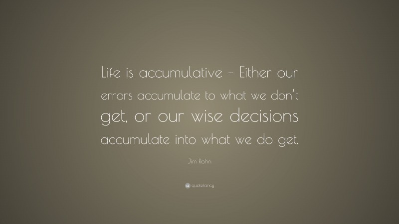 Jim Rohn Quote: “Life is accumulative – Either our errors accumulate to what we don’t get, or our wise decisions accumulate into what we do get.”