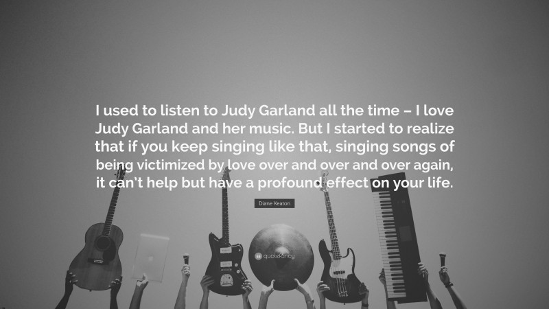 Diane Keaton Quote: “I used to listen to Judy Garland all the time – I love Judy Garland and her music. But I started to realize that if you keep singing like that, singing songs of being victimized by love over and over and over again, it can’t help but have a profound effect on your life.”