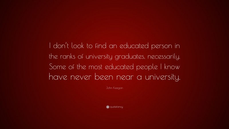 John Keegan Quote: “I don’t look to find an educated person in the ranks of university graduates, necessarily. Some of the most educated people I know have never been near a university.”