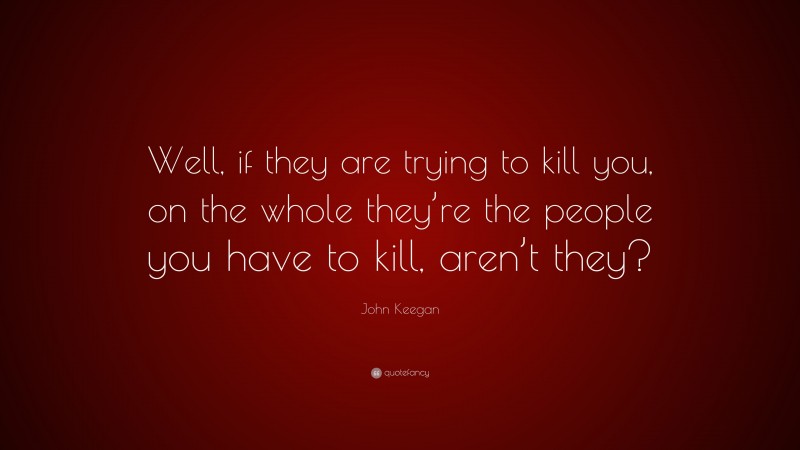 John Keegan Quote: “Well, if they are trying to kill you, on the whole they’re the people you have to kill, aren’t they?”