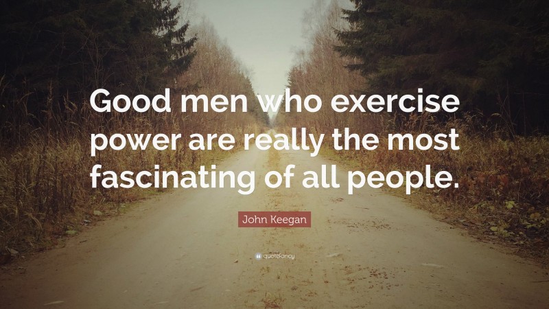John Keegan Quote: “Good men who exercise power are really the most fascinating of all people.”