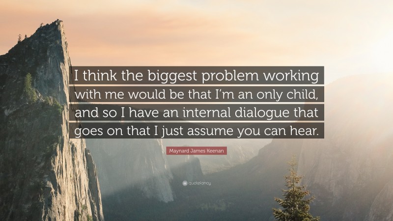 Maynard James Keenan Quote: “I think the biggest problem working with me would be that I’m an only child, and so I have an internal dialogue that goes on that I just assume you can hear.”