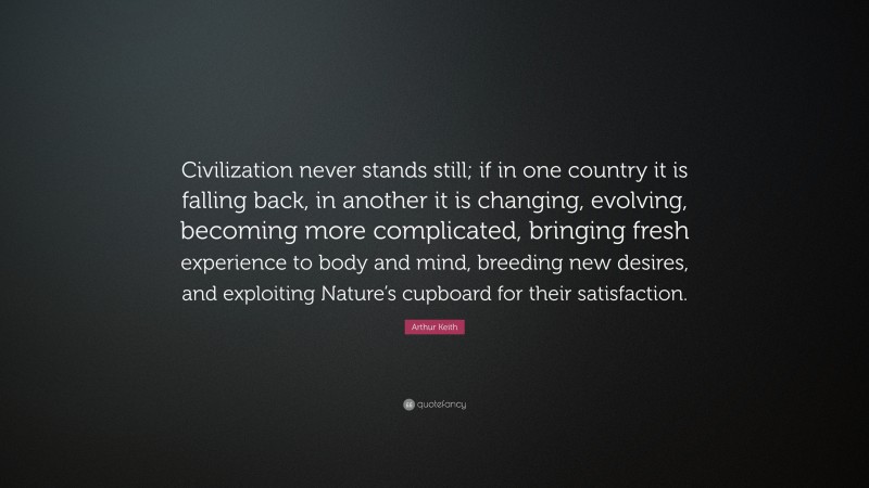 Arthur Keith Quote: “Civilization never stands still; if in one country it is falling back, in another it is changing, evolving, becoming more complicated, bringing fresh experience to body and mind, breeding new desires, and exploiting Nature’s cupboard for their satisfaction.”