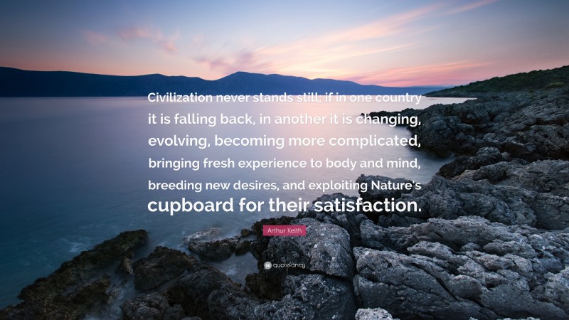 Arthur Keith Quote: “Civilization never stands still; if in one country it is falling back, in another it is changing, evolving, becoming more complicated, bringing fresh experience to body and mind, breeding new desires, and exploiting Nature’s cupboard for their satisfaction.”