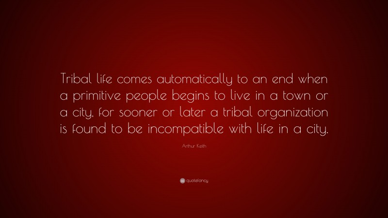 Arthur Keith Quote: “Tribal life comes automatically to an end when a primitive people begins to live in a town or a city, for sooner or later a tribal organization is found to be incompatible with life in a city.”