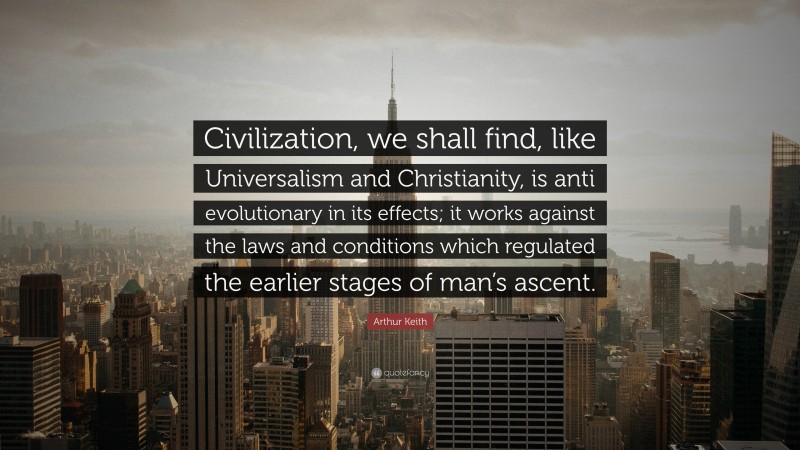 Arthur Keith Quote: “Civilization, we shall find, like Universalism and Christianity, is anti evolutionary in its effects; it works against the laws and conditions which regulated the earlier stages of man’s ascent.”
