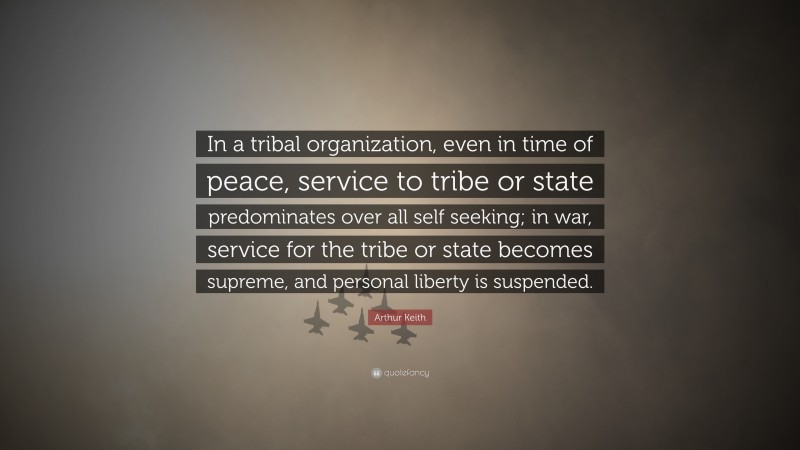 Arthur Keith Quote: “In a tribal organization, even in time of peace, service to tribe or state predominates over all self seeking; in war, service for the tribe or state becomes supreme, and personal liberty is suspended.”