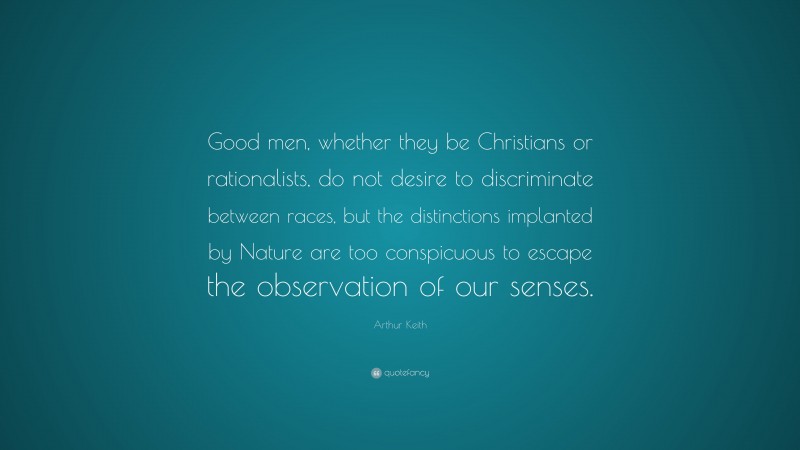 Arthur Keith Quote: “Good men, whether they be Christians or rationalists, do not desire to discriminate between races, but the distinctions implanted by Nature are too conspicuous to escape the observation of our senses.”