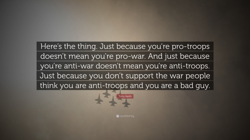 Toby Keith Quote: “Here’s the thing. Just because you’re pro-troops doesn’t mean you’re pro-war. And just because you’re anti-war doesn’t mean you’re anti-troops. Just because you don’t support the war people think you are anti-troops and you are a bad guy.”