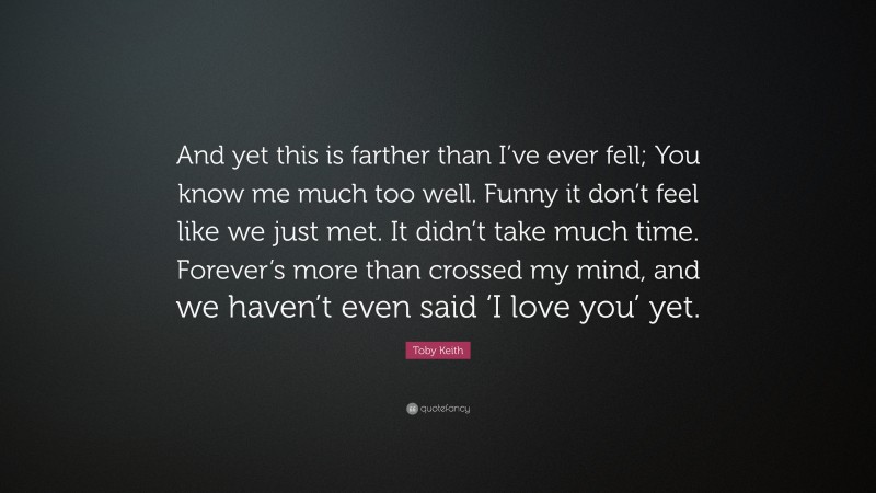 Toby Keith Quote: “And yet this is farther than I’ve ever fell; You know me much too well. Funny it don’t feel like we just met. It didn’t take much time. Forever’s more than crossed my mind, and we haven’t even said ‘I love you’ yet.”