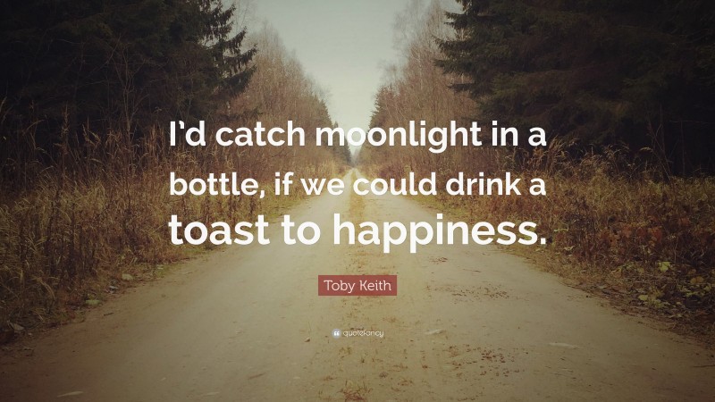 Toby Keith Quote: “I’d catch moonlight in a bottle, if we could drink a toast to happiness.”