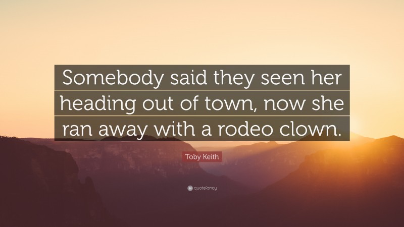 Toby Keith Quote: “Somebody said they seen her heading out of town, now she ran away with a rodeo clown.”