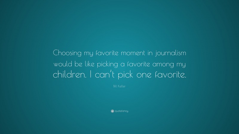 Bill Keller Quote: “Choosing my favorite moment in journalism would be like picking a favorite among my children. I can’t pick one favorite.”