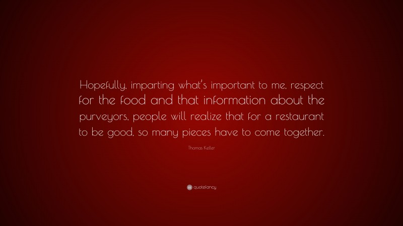 Thomas Keller Quote: “Hopefully, imparting what’s important to me, respect for the food and that information about the purveyors, people will realize that for a restaurant to be good, so many pieces have to come together.”