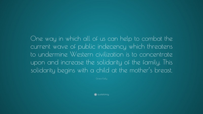 Grace Kelly Quote: “One way in which all of us can help to combat the current wave of public indecency which threatens to undermine Western civilization is to concentrate upon and increase the solidarity of the family. This solidarity begins with a child at the mother’s breast.”