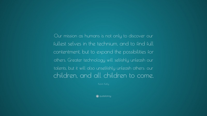 Kevin Kelly Quote: “Our mission as humans is not only to discover our fullest selves in the technium, and to find full contentment, but to expand the possibilities for others. Greater technology will selfishly unleash our talents, but it will also unselfishly unleash others: our children, and all children to come.”