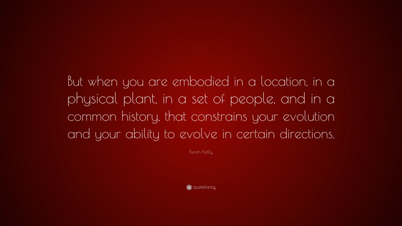 Kevin Kelly Quote: “But when you are embodied in a location, in a physical plant, in a set of people, and in a common history, that constrains your evolution and your ability to evolve in certain directions.”
