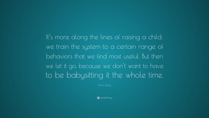 Kevin Kelly Quote: “It’s more along the lines of raising a child: we train the system to a certain range of behaviors that we find most useful. But then we let it go, because we don’t want to have to be babysitting it the whole time.”