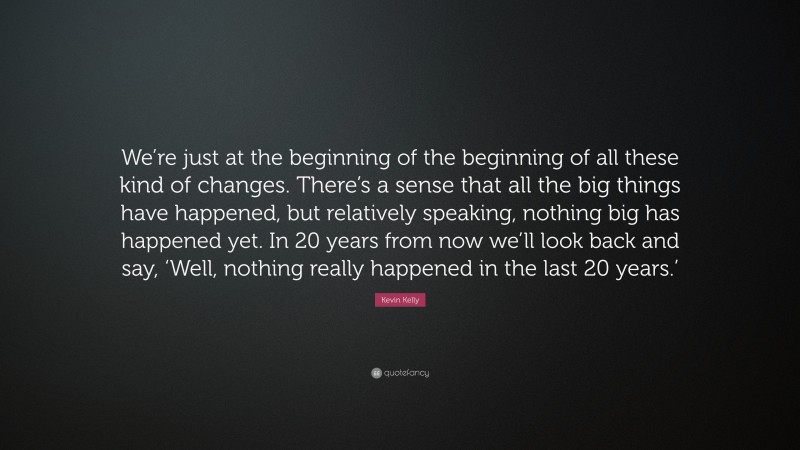 Kevin Kelly Quote: “We’re just at the beginning of the beginning of all these kind of changes. There’s a sense that all the big things have happened, but relatively speaking, nothing big has happened yet. In 20 years from now we’ll look back and say, ‘Well, nothing really happened in the last 20 years.’”