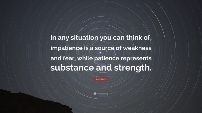 Jim Rohn Quote: “In any situation you can think of, impatience is a source of weakness and fear, while patience represents substance and strength.”