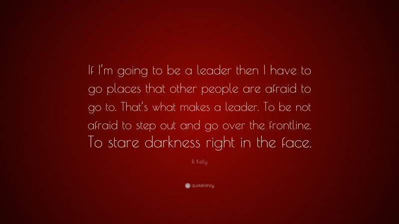 R. Kelly Quote: “If I’m going to be a leader then I have to go places that other people are afraid to go to. That’s what makes a leader. To be not afraid to step out and go over the frontline. To stare darkness right in the face.”
