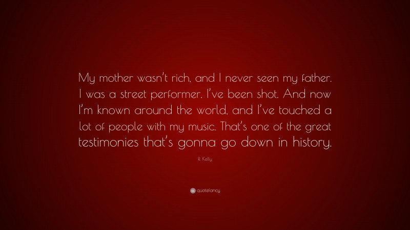 R. Kelly Quote: “My mother wasn’t rich, and I never seen my father. I was a street performer. I’ve been shot. And now I’m known around the world, and I’ve touched a lot of people with my music. That’s one of the great testimonies that’s gonna go down in history.”
