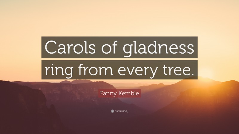 Fanny Kemble Quote: “Carols of gladness ring from every tree.”