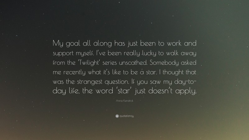 Anna Kendrick Quote: “My goal all along has just been to work and support myself. I’ve been really lucky to walk away from the ‘Twilight’ series unscathed. Somebody asked me recently what it’s like to be a star. I thought that was the strangest question. If you saw my day-to-day life, the word ‘star’ just doesn’t apply.”