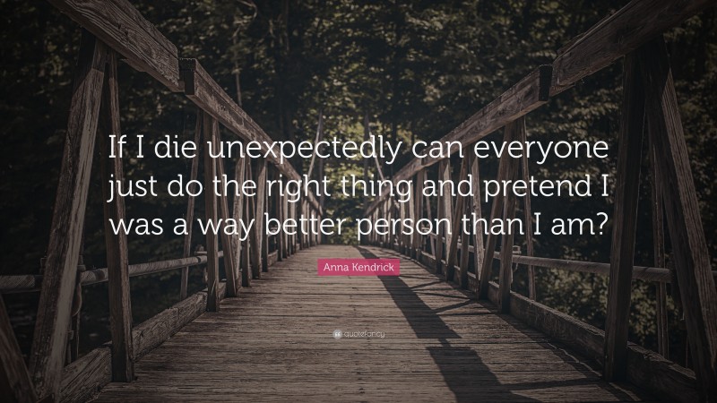 Anna Kendrick Quote: “If I die unexpectedly can everyone just do the right thing and pretend I was a way better person than I am?”