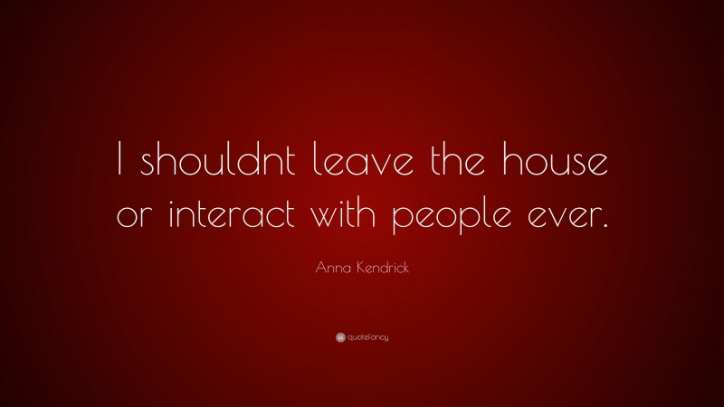 Anna Kendrick Quote: “I shouldnt leave the house or interact with people ever.”