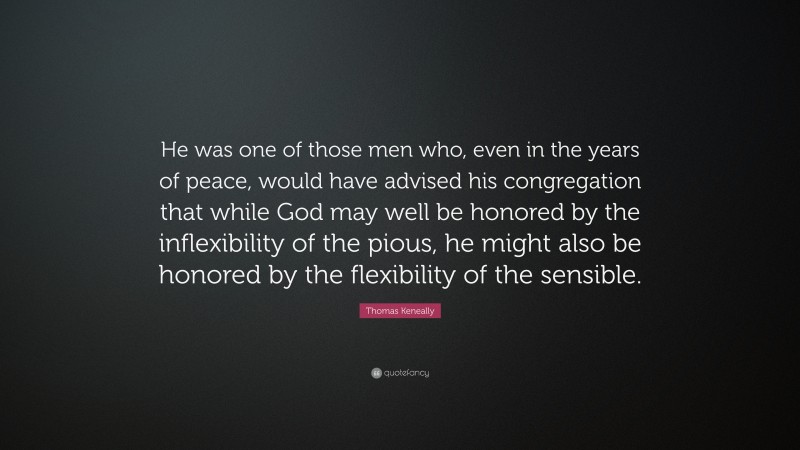 Thomas Keneally Quote: “He was one of those men who, even in the years of peace, would have advised his congregation that while God may well be honored by the inflexibility of the pious, he might also be honored by the flexibility of the sensible.”