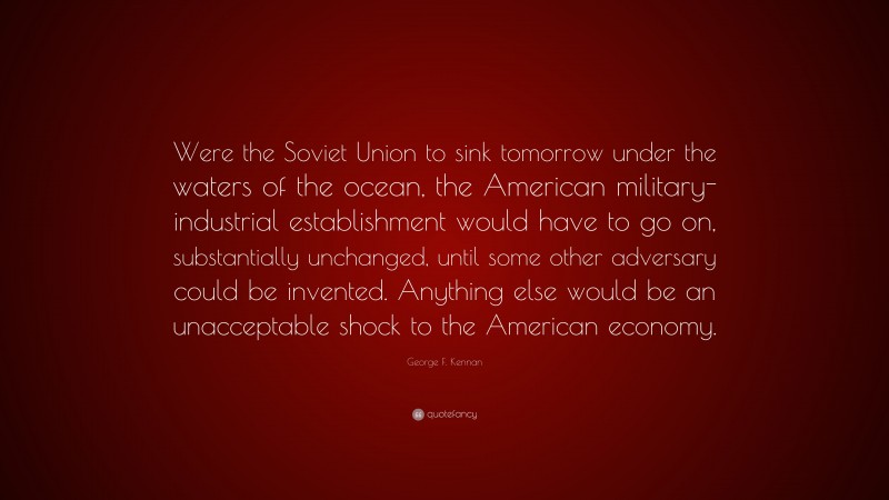 George F. Kennan Quote: “Were the Soviet Union to sink tomorrow under the waters of the ocean, the American military-industrial establishment would have to go on, substantially unchanged, until some other adversary could be invented. Anything else would be an unacceptable shock to the American economy.”