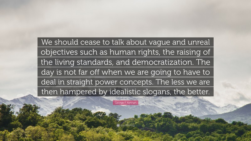 George F. Kennan Quote: “We should cease to talk about vague and unreal objectives such as human rights, the raising of the living standards, and democratization. The day is not far off when we are going to have to deal in straight power concepts. The less we are then hampered by idealistic slogans, the better.”