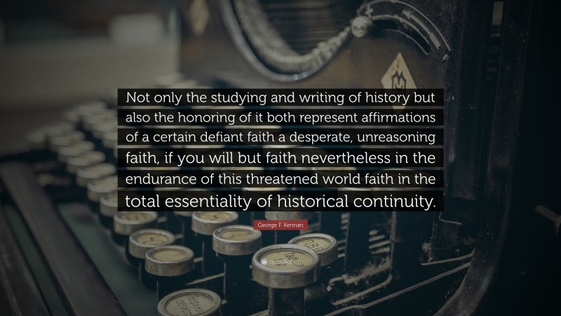 George F. Kennan Quote: “Not only the studying and writing of history but also the honoring of it both represent affirmations of a certain defiant faith a desperate, unreasoning faith, if you will but faith nevertheless in the endurance of this threatened world faith in the total essentiality of historical continuity.”