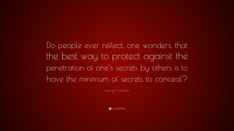 George F. Kennan Quote: “Do people ever reflect, one wonders, that the best way to protect against the penetration of one’s secrets by others is to have the minimum of secrets to conceal?”