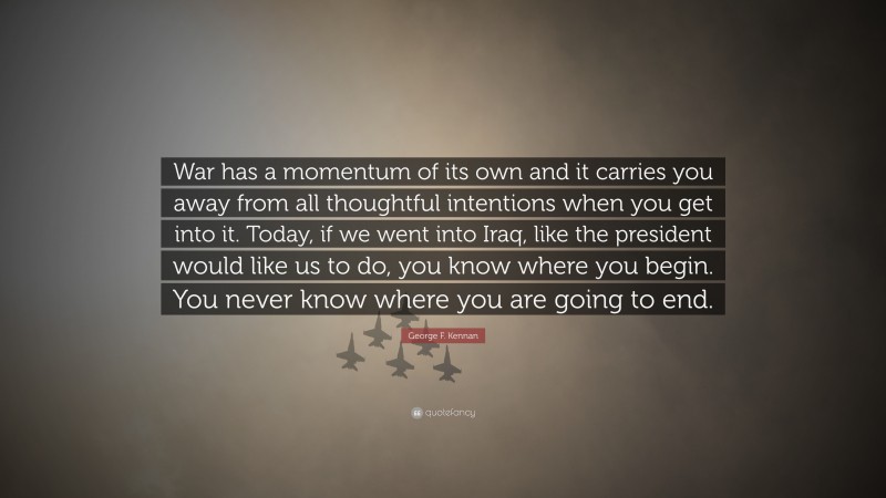 George F. Kennan Quote: “War has a momentum of its own and it carries you away from all thoughtful intentions when you get into it. Today, if we went into Iraq, like the president would like us to do, you know where you begin. You never know where you are going to end.”