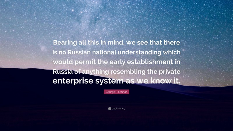 George F. Kennan Quote: “Bearing all this in mind, we see that there is no Russian national understanding which would permit the early establishment in Russia of anything resembling the private enterprise system as we know it.”