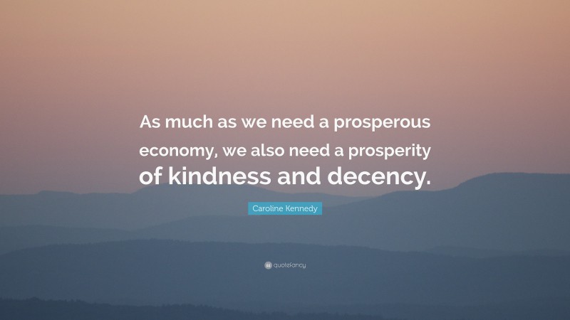 Caroline Kennedy Quote: “As much as we need a prosperous economy, we also need a prosperity of kindness and decency.”