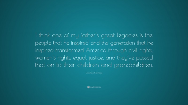 Caroline Kennedy Quote: “I think one of my father’s great legacies is the people that he inspired and the generation that he inspired transformed America through civil rights, women’s rights, equal justice, and they’ve passed that on to their children and grandchildren.”