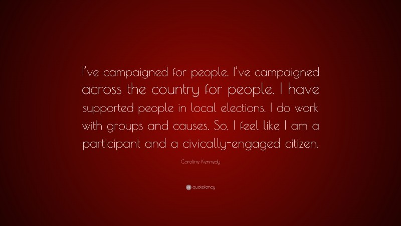 Caroline Kennedy Quote: “I’ve campaigned for people. I’ve campaigned across the country for people. I have supported people in local elections. I do work with groups and causes. So, I feel like I am a participant and a civically-engaged citizen.”