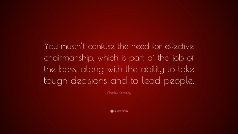 Charles Kennedy Quote: “You mustn’t confuse the need for effective chairmanship, which is part of the job of the boss, along with the ability to take tough decisions and to lead people.”