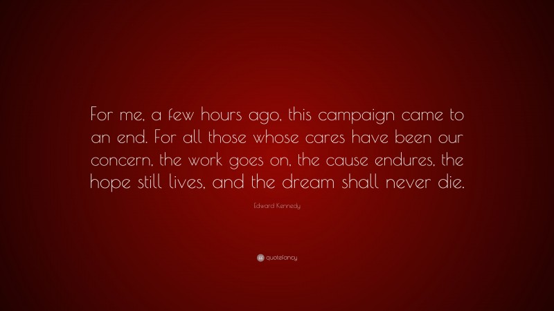 Edward Kennedy Quote: “For me, a few hours ago, this campaign came to an end. For all those whose cares have been our concern, the work goes on, the cause endures, the hope still lives, and the dream shall never die.”
