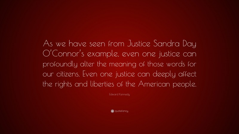 Edward Kennedy Quote: “As we have seen from Justice Sandra Day O’Connor’s example, even one justice can profoundly alter the meaning of those words for our citizens. Even one justice can deeply affect the rights and liberties of the American people.”