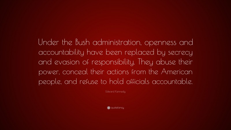 Edward Kennedy Quote: “Under the Bush administration, openness and accountability have been replaced by secrecy and evasion of responsibility. They abuse their power, conceal their actions from the American people, and refuse to hold officials accountable.”