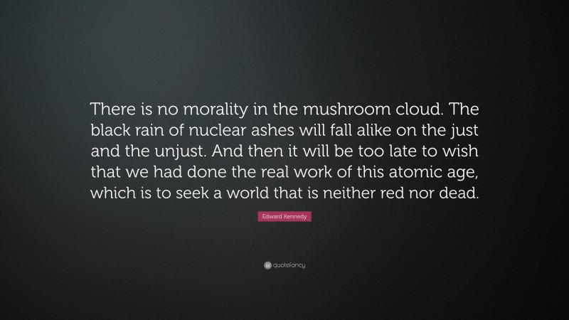 Edward Kennedy Quote: “There is no morality in the mushroom cloud. The black rain of nuclear ashes will fall alike on the just and the unjust. And then it will be too late to wish that we had done the real work of this atomic age, which is to seek a world that is neither red nor dead.”