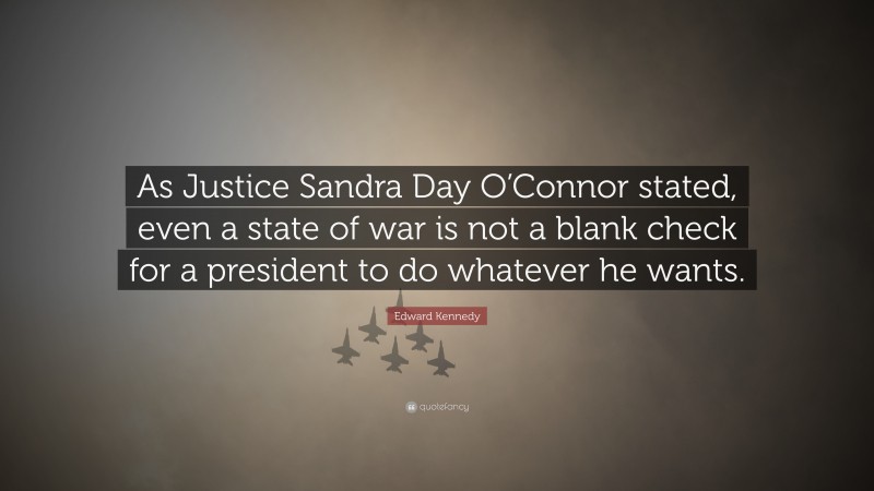 Edward Kennedy Quote: “As Justice Sandra Day O’Connor stated, even a state of war is not a blank check for a president to do whatever he wants.”