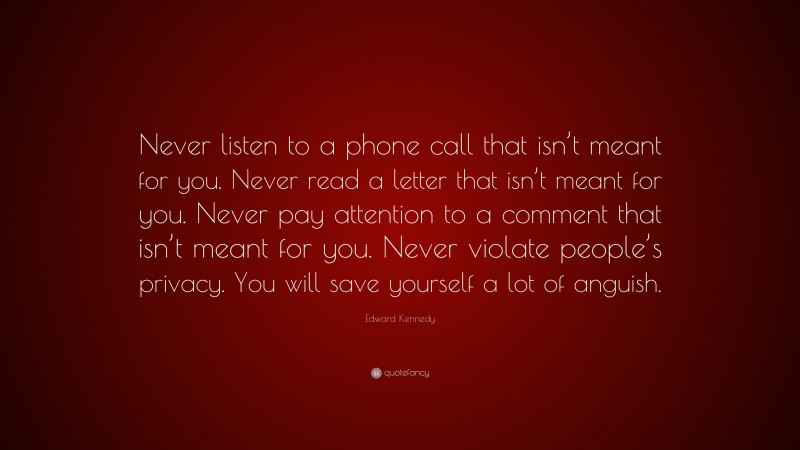 Edward Kennedy Quote: “Never listen to a phone call that isn’t meant for you. Never read a letter that isn’t meant for you. Never pay attention to a comment that isn’t meant for you. Never violate people’s privacy. You will save yourself a lot of anguish.”